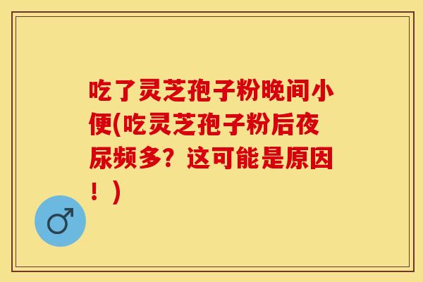 吃了灵芝孢子粉晚间小便(吃灵芝孢子粉后夜尿频多？这可能是原因！)