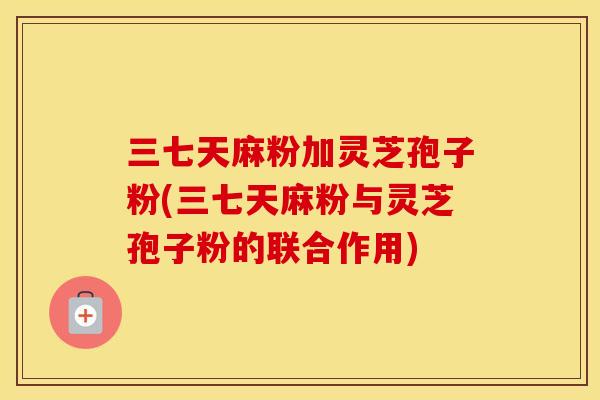 三七天麻粉加灵芝孢子粉(三七天麻粉与灵芝孢子粉的联合作用)