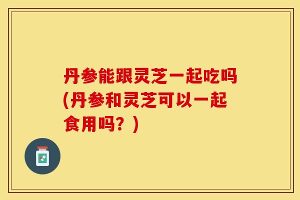 丹参能跟灵芝一起吃吗(丹参和灵芝可以一起食用吗？)