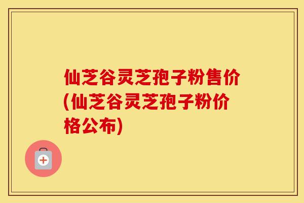 仙芝谷灵芝孢子粉售价(仙芝谷灵芝孢子粉价格公布)