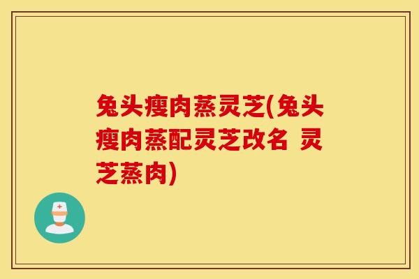 兔头瘦肉蒸灵芝(兔头瘦肉蒸配灵芝改名 灵芝蒸肉)