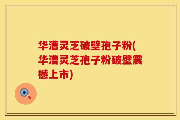华漕灵芝破壁孢子粉(华漕灵芝孢子粉破壁震撼上市)