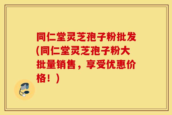同仁堂灵芝孢子粉批发(同仁堂灵芝孢子粉大批量销售，享受优惠价格！)