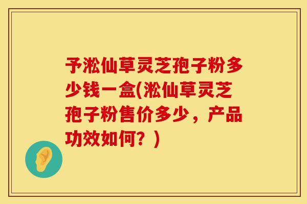 予淞仙草灵芝孢子粉多少钱一盒(淞仙草灵芝孢子粉售价多少,产品功效如何?) 予淞仙草灵芝孢子粉多少钱一盒(淞仙草灵芝孢子粉售价多少,产品功效如何?)