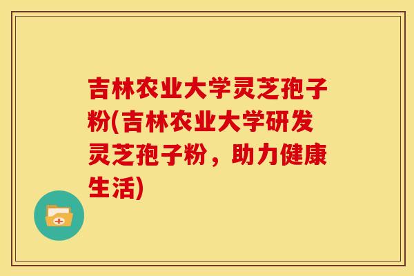 吉林农业大学灵芝孢子粉(吉林农业大学研发灵芝孢子粉，助力健康生活)