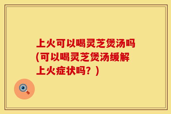 上火可以喝灵芝煲汤吗(可以喝灵芝煲汤缓解上火症状吗？)