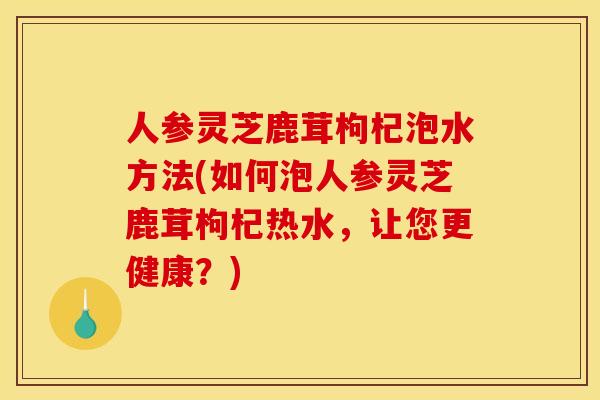人参灵芝鹿茸枸杞泡水方法(如何泡人参灵芝鹿茸枸杞热水，让您更健康？)