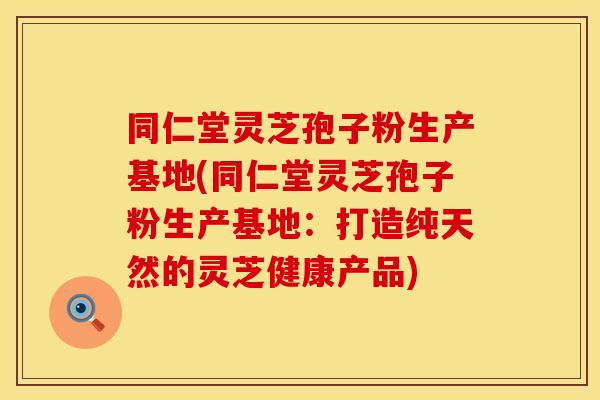 同仁堂灵芝孢子粉生产基地(同仁堂灵芝孢子粉生产基地：打造纯天然的灵芝健康产品)