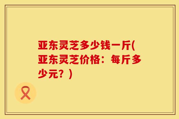 亚东灵芝多少钱一斤(亚东灵芝价格：每斤多少元？)