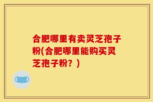 合肥哪里有卖灵芝孢子粉(合肥哪里能购买灵芝孢子粉？)