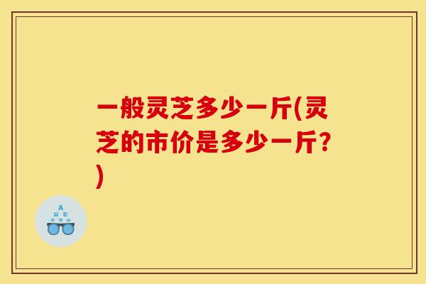一般灵芝多少一斤(灵芝的市价是多少一斤？)