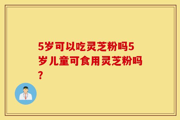 5岁可以吃灵芝粉吗5岁儿童可食用灵芝粉吗？