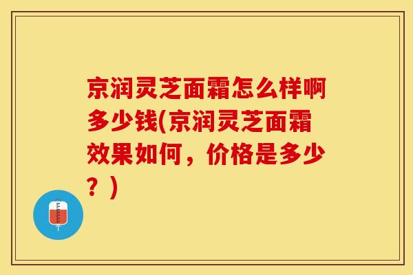 京润灵芝面霜怎么样啊多少钱(京润灵芝面霜效果如何，价格是多少？)