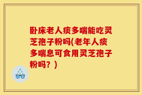 卧床老人痰多喘能吃灵芝孢子粉吗(老年人痰多喘息可食用灵芝孢子粉吗？)