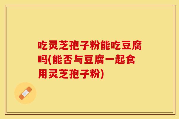 吃灵芝孢子粉能吃豆腐吗(能否与豆腐一起食用灵芝孢子粉)