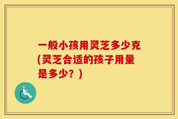 一般小孩用灵芝多少克(灵芝合适的孩子用量是多少？)