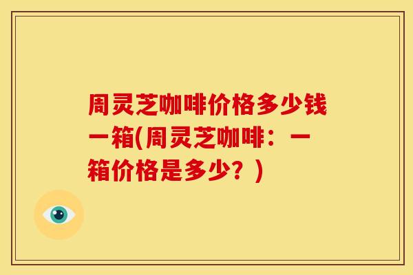 周灵芝咖啡价格多少钱一箱(周灵芝咖啡：一箱价格是多少？)