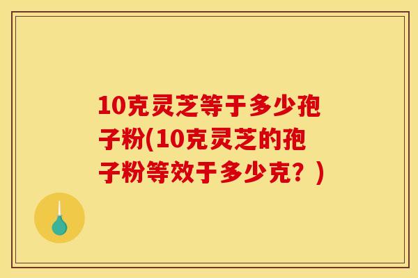 10克灵芝等于多少孢子粉(10克灵芝的孢子粉等效于多少克？)