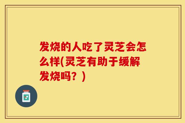 发烧的人吃了灵芝会怎么样(灵芝有助于缓解发烧吗？)