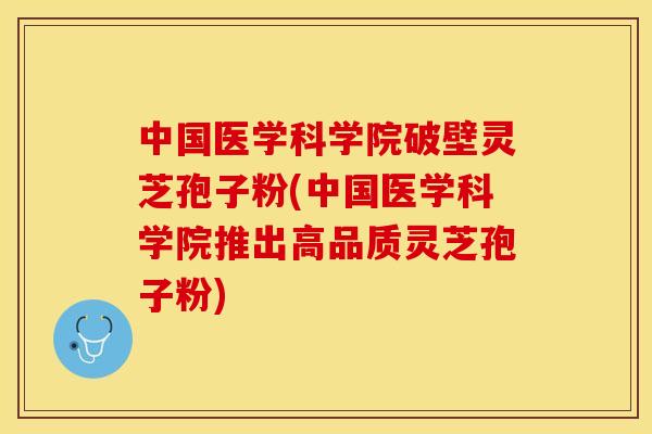 中国医学科学院破壁灵芝孢子粉(中国医学科学院推出高品质灵芝孢子粉)