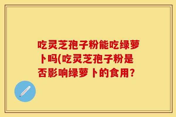 吃灵芝孢子粉能吃绿萝卜吗(吃灵芝孢子粉是否影响绿萝卜的食用? 吃灵芝孢子粉能吃绿萝卜吗(吃灵芝孢子粉是否影响绿萝卜的食用?