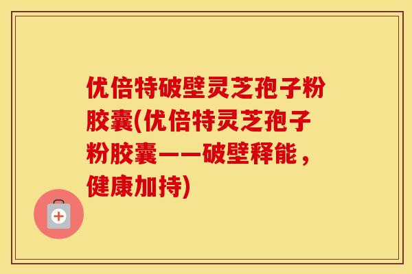 优倍特破壁灵芝孢子粉胶囊(优倍特灵芝孢子粉胶囊——破壁释能，健康加持)