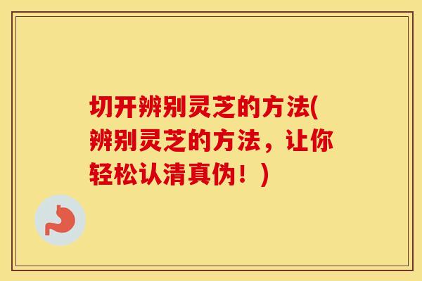 切开辨别灵芝的方法(辨别灵芝的方法，让你轻松认清真伪！)