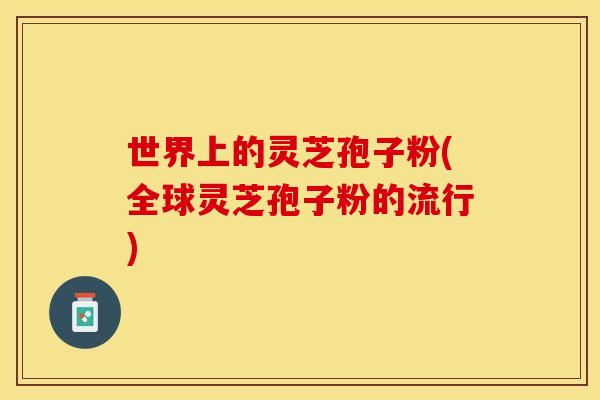 世界上的灵芝孢子粉(全球灵芝孢子粉的流行)