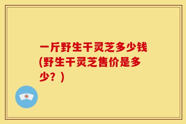 一斤野生干灵芝多少钱(野生干灵芝售价是多少？)
