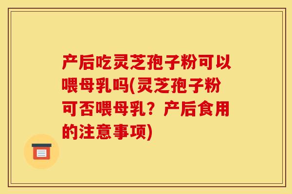 产后吃灵芝孢子粉可以喂母乳吗(灵芝孢子粉可否喂母乳？产后食用的注意事项)