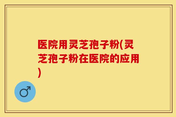 医院用灵芝孢子粉(灵芝孢子粉在医院的应用)