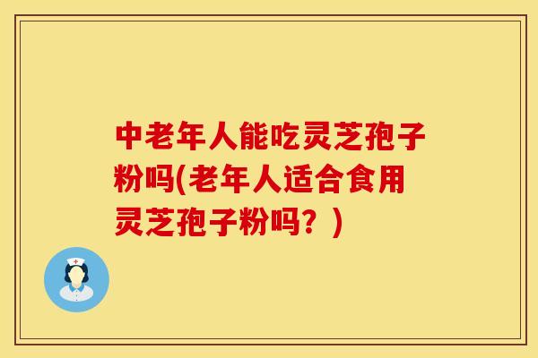 中老年人能吃灵芝孢子粉吗(老年人适合食用灵芝孢子粉吗？)