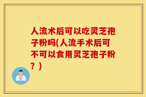 人流术后可以吃灵芝孢子粉吗(人流手术后可不可以食用灵芝孢子粉？)