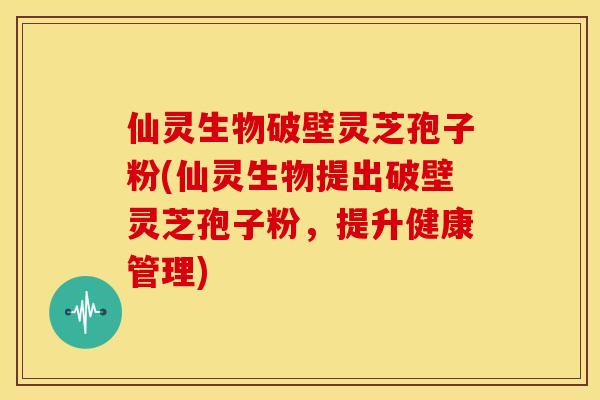 仙灵生物破壁灵芝孢子粉(仙灵生物提出破壁灵芝孢子粉，提升健康管理)