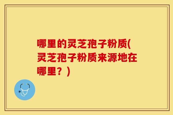 哪里的灵芝孢子粉质(灵芝孢子粉质来源地在哪里？)