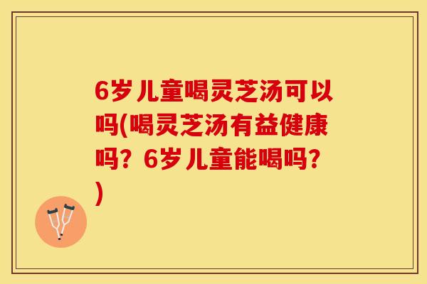 6岁儿童喝灵芝汤可以吗(喝灵芝汤有益健康吗？6岁儿童能喝吗？)
