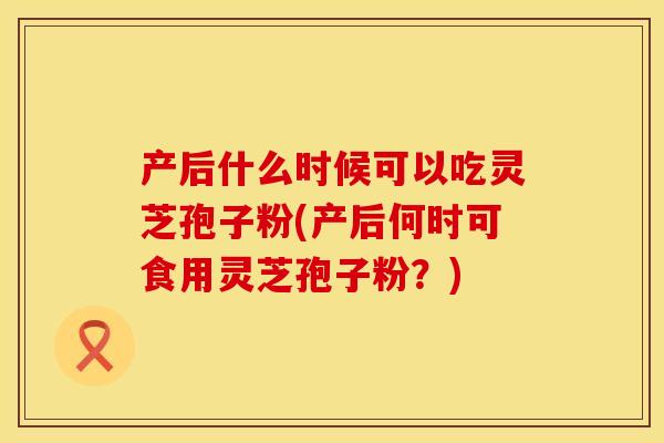 产后什么时候可以吃灵芝孢子粉(产后何时可食用灵芝孢子粉？)