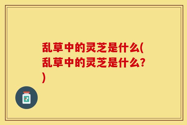 乱草中的灵芝是什么(乱草中的灵芝是什么？)