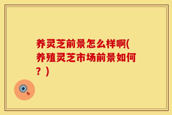 养灵芝前景怎么样啊(养殖灵芝市场前景如何？)
