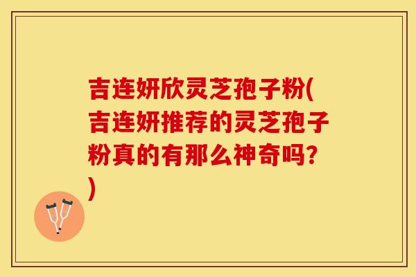 吉连妍欣灵芝孢子粉(吉连妍推荐的灵芝孢子粉真的有那么神奇吗？)