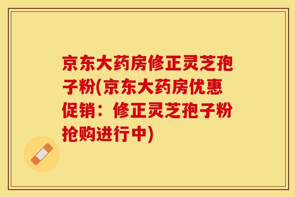 京东大药房修正灵芝孢子粉(京东大药房优惠促销：修正灵芝孢子粉抢购进行中)
