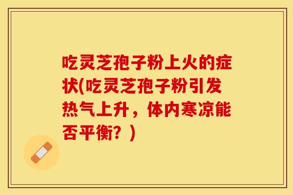 吃灵芝孢子粉上火的症状(吃灵芝孢子粉引发热气上升，体内寒凉能否平衡？)