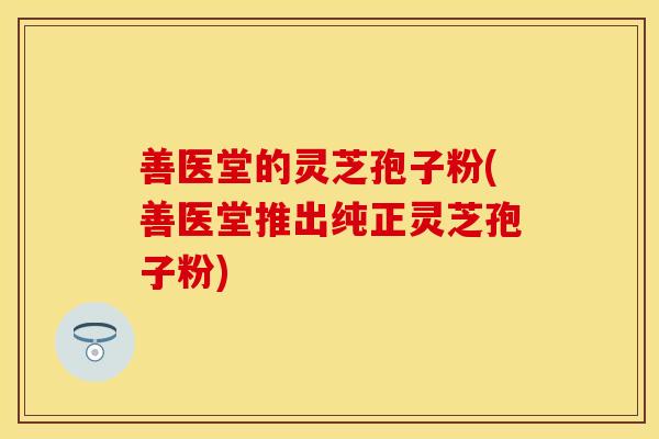 善医堂的灵芝孢子粉(善医堂推出纯正灵芝孢子粉)