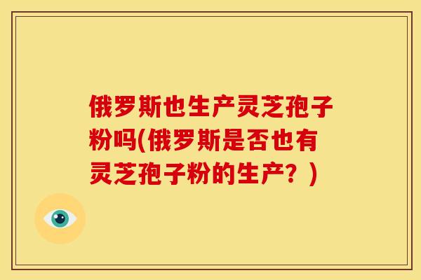 俄罗斯也生产灵芝孢子粉吗(俄罗斯是否也有灵芝孢子粉的生产？)