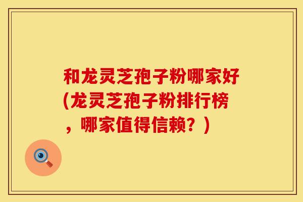 和龙灵芝孢子粉哪家好(龙灵芝孢子粉排行榜，哪家值得信赖？)