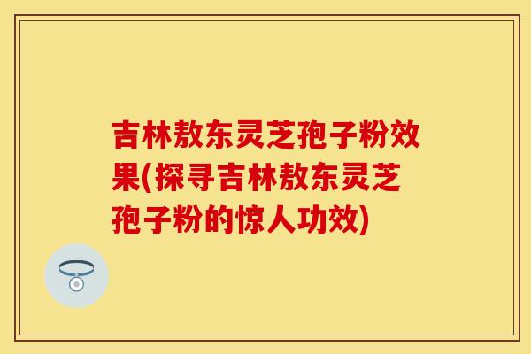 吉林敖东灵芝孢子粉效果(探寻吉林敖东灵芝孢子粉的惊人功效)