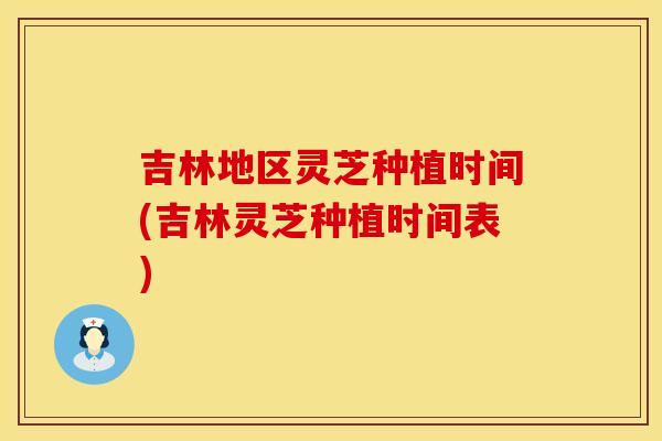 吉林地区灵芝种植时间(吉林灵芝种植时间表)