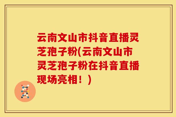 云南文山市抖音直播灵芝孢子粉(云南文山市灵芝孢子粉在抖音直播现场亮相！)