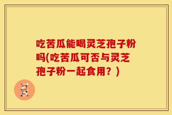 吃苦瓜能喝灵芝孢子粉吗(吃苦瓜可否与灵芝孢子粉一起食用？)