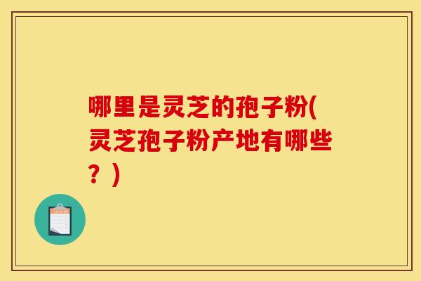 哪里是灵芝的孢子粉(灵芝孢子粉产地有哪些？)